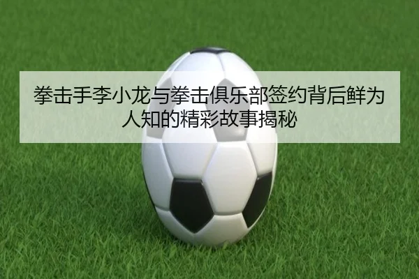 拳击手李小龙与拳击俱乐部签约背后鲜为人知的精彩故事揭秘